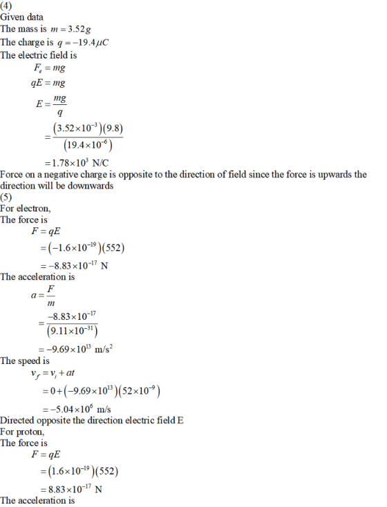 Given data The masS 1S m-3.52g The charge is q--19.4C The electric field is (3.52x102 (9.8) (19.4x10) -1.78x103 N/C Force on a negative charge is opposite to the direction of field since the force is upwards the direction will be downwards For electron, The force is = (-1.6 x 10-19)(552) --8.83x10-17 N The acceleration is a- -8.83x1017 9.11x10-31 The speed is 0+(-9.69 x1013)(52x10-9) -5.04x106 m/s Directed opposite the direction electric field E For proton., The force is 16x109)(552) -8.83x10-17 N The acceleration is