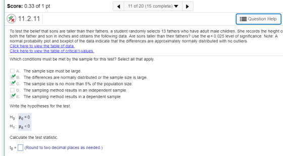 Score: 0.33 of 1 pt 11 of 20 (15 complete) &11.2.11 E Question Help To test the belief that sons are taller than their fathers, a student randomly selects 13 fathers who have adult male children. She records the height o both the father and son in inches and obtains the following data. Are sons taller than their fathers? Use the ?= 0.025 level of significance. Note: A normal probability plot and boxplot of the data indicate that the differences are approximately normally distributed with no outliers. Click here to view the table of data Which conditions must be met by the sample for this test? Select all that apply. A. The sample size must be large. B. The differences are normally distributed or the sample size is large. . C. The sample size is no more than 5% of the population size. D. The sampling method results in an independent sample E. The sampling method results in a dependent sample Write the hypotheses for the test. Calculate the test statistic. (Round to two decimal places as needed.)