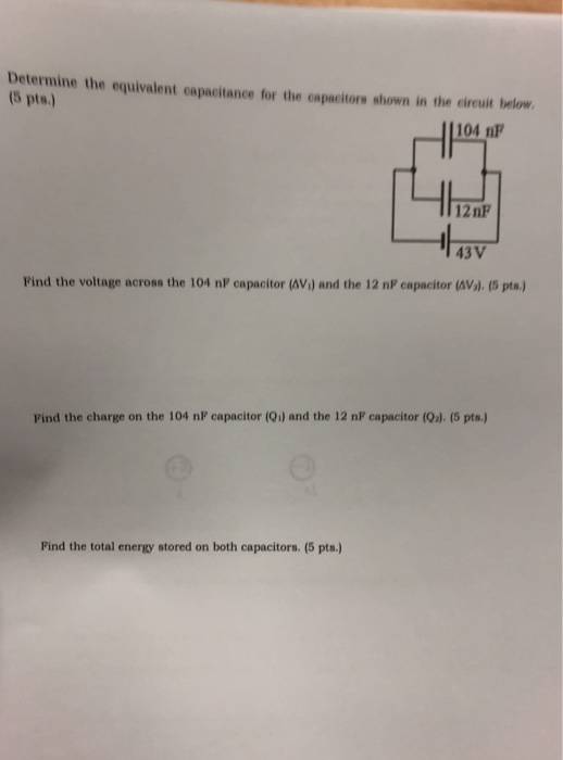 Determine the equivalent capacitance for the capacitors shown in the circuit below (5 pts.) 104 nF 12 nF 43V Find the voltage
