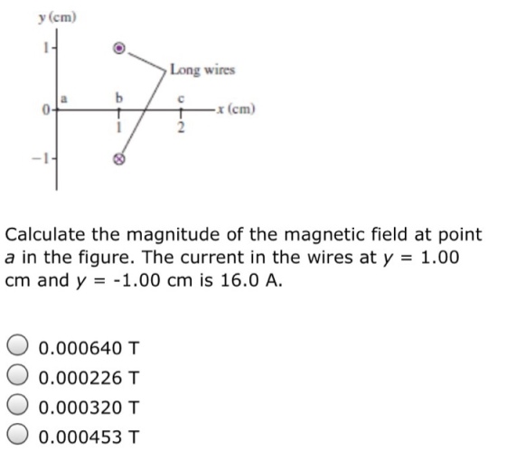 y (cm Long wires x (cm) Calculate the magnitude of the magnetic field at point a in the figure. The current in the wires at y 1.00 cm and y 1.00 cm is 16.0 A 0.000640 T O 0.000226 T 0.000320 T 0.000453 T