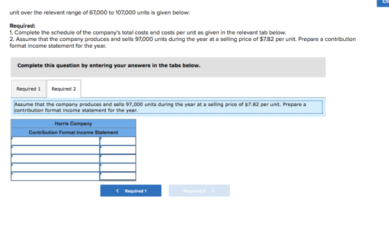 Ch unit over the relevant range of 67,000 to 107,000 units is given below: Required: 1. Complete the schedule of the companys total costs and costs per unit as given in the relevant tab below 2. Assume that the company produces and sells 97,000 units during the year at a selling price of $7.82 per unit. Prepare a contribution format income statement for the year Complete this question by entering your answers in the tabs below Required 1 Required 2 Assume that the company produces and sells 97,000 units during the year at a selling price of $7.82 per unit. Prepare a contribution format income statement for the.year. Harris Company Contribution Format Income Statement KRequired 1 Required 2
