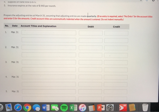 4. Suppiies on nana total B/u. 5. Insurance expires at the rate of $440 per month. Prepare the adjusting entries at March 31,assuming that adjusting entries are made quarterly. (If no entry is required, select No Entry for the account titles and enter O for the amounts. Credit account titles are automatically indented when the amount is entered. Do not indent manually No. Date Account Titles and Explanation Debit Credit 1. Mar. 31 2. Mar. 31 3. Mar. 31 4. Mar. 31 5. Mar. 31