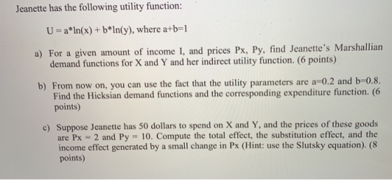 Jeanette has the following utility function: U= a*In(x) + b*In(y), where a+b=1 a) For a given amount of income I, and prices