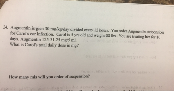 24. Augmentin is gien 30 mg/kg/day divided every 12 hours. You order Augmentin suspension for Carols ear infection. Carol is