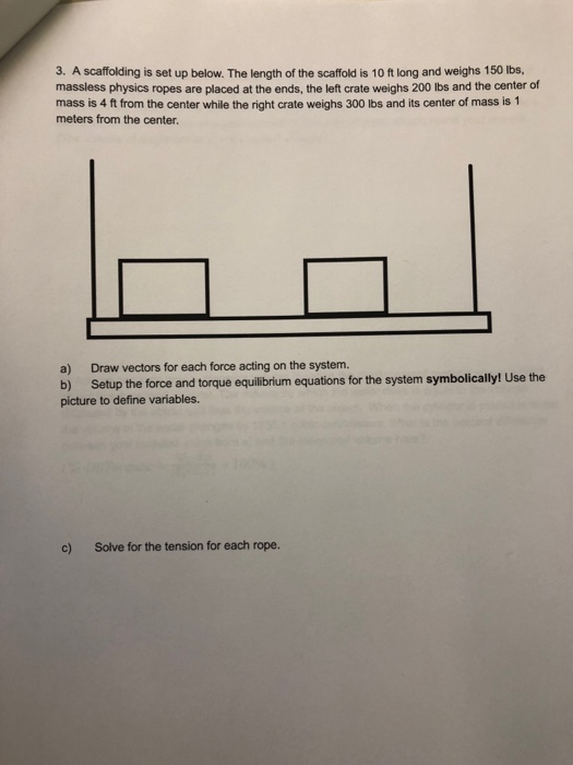 3. A scaffolding is set up below. The length of the scaffold is 10 ft long and weighs 150 ibs massless physics ropes are placed at the ends, the left crate weighs 200 lbs and the center of mass is 4 ft from the center while the right crate weighs 300 lbs and its center of mass is 1 meters from the center. a) Draw vectors for each force acting on the system. b) Setup the force and torque equillbrium equations for the system symbolically! Use the picture to define variables. c) Solve for the tension for each rope.