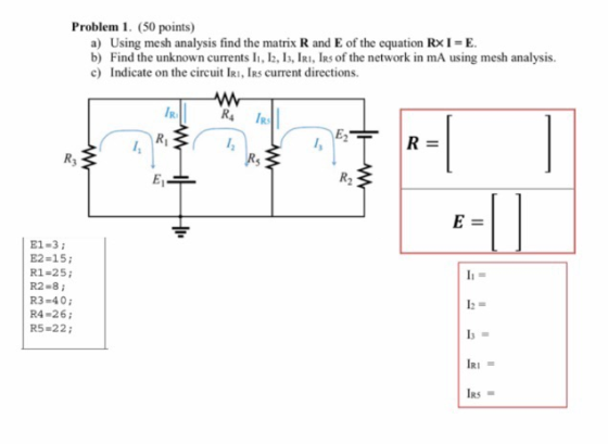 Problem 1. (50 points) a) Using mesh analysis find the matrix R and E of the equation RxI-E b) Find the unknown currents ll, 12, 13, IRI, İR5of the network in mA using mesh analysis. c) Indicate on the circuit IRI, IRs current directions. R, IR E1-3 E2-15; R1-25 R2-8; R3-40 R4-26i R5-22 RS