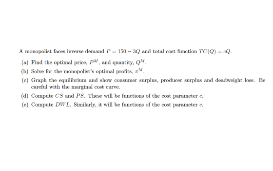 A monopolist faces inverse demand P = on TC(Q) = cQ. (a) Find the optimal price, P, and quantity, QM (b) Solve for the monopolists optimal profits, TM (c) Graph the equilibrium and show consumer surplus, producer surplus and deadweight loss. Be 150 -3Q and total cost functi careful with the marginal cost curve. (d) Compute CS and PS. These will be functions of the cost parameter c. (e) Compute DWL. Similarly, it will be functions of the cost parameter c.