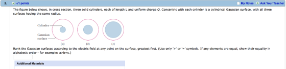 2. -1 points My Notes Ask Your Teacher The figure below shows, in cross section, three solid cylinders, each of length L and uniform charge Q. Concentric with each cylinder is a cylindrical Gaussian surface, with all three surfaces having the same radius. Cylinder Gaussian Rank the Gaussian surfaces according to the electric field at any point on the surface, greatest first. (Use only >orsymbols. If any elements are equal, show their equality in alphabetic order - for example: a>b-c.) Additional Materials
