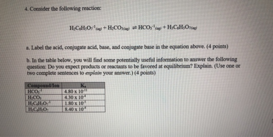 4. Consider the following reaction: H2CH:07 (ag) + H2CO3(aq) = HCO3(aq) +H3C6H501(a) a. Label the acid, conjugate acid, base