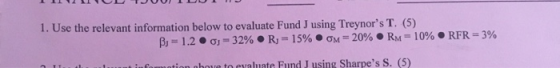 11UU JUULUI 1. Use the relevant information below to evaluate Fund J using Treynors T. (5) B) = 1.2 • 0 = 32% • Ry = 15% OM=