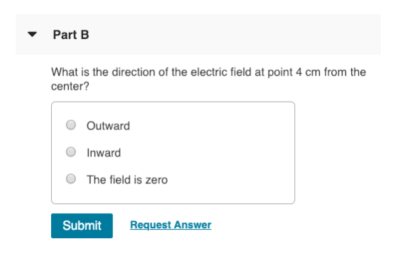 Part B What is the direction of the electric field at point 4 cm from the center? O Outward O Inward O The field is zero Submit Request Answer