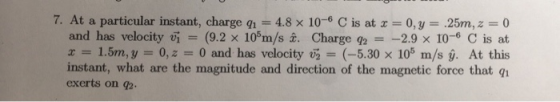 7. At a particular instant, charge q1 = 4.8 x 10-6 C s at x-0, y = .25m, z 0 and has velocity u! = (9.2 × 105m/s z. Charge q2 =-2.9 × 10-6 C is at x 1.5m, y 0,2 0 and has velocity v2 (-5.30 x 105 m/s y. At this instant, what are the magnitude and direction of the magnetic force that exerts on g2.