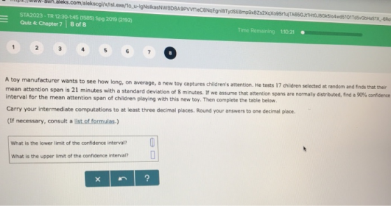 STA2023-TR 12:30-145 1585) Spg 2019 (2192) Quiz 4: Chapter 7 8 of 8 Time Remaining 1:10:21 0 6 rer wants to see how long, on average, a new toy captures childrens attention. He tests 17 children selected at randem and finds that their 8 minutes. If we assume that attention spans are normally distributed, find a 90% confidence mean attention span is 21 minutes with a standard deviation of interval for the mean attention span of children playing with this new toy. Then complete the table below Carry your intermediate computations to at least three decimal places. Round your answers to one decimal place. (If necessary, consult a list of formulas-) What is the lower limit of the confidence interval? What is the upper limit of the confidence interval?