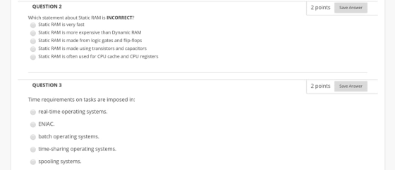2 points Save Answer QUESTION 2 Which statement about Static RAM IS INCORRECT? Static RAM is very fast Static RAM is more exp