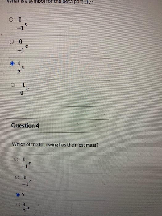 What is a symbol the beta particle? 0 0 e O 0 +1 e 2 0 -1 0 e Question 4 Which of the following has the most mass? e 0 7 04