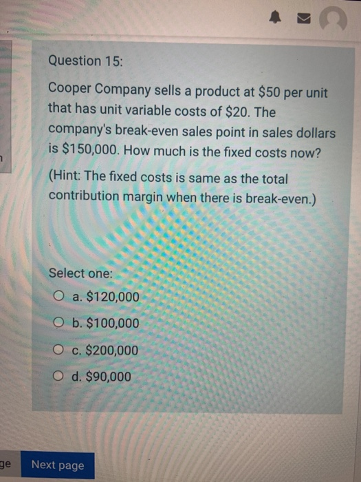 Question 15: Cooper Company sells a product at $50 per unit that has unit variable costs of $20. The companys break-even sal