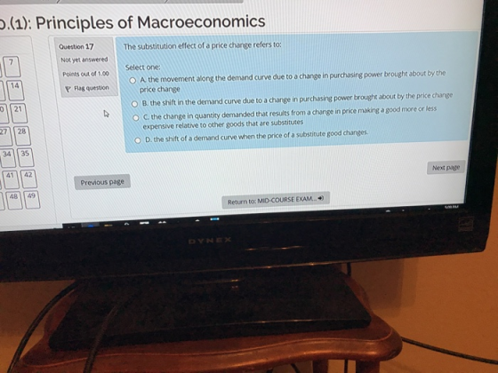 (1): Principles of Macroeconomic:s Question 17 Not yet answered Polnts out of 1.00 lag question The substitution effect of a price change refers to: Select one O A the movement along the demand curve due to a change in purchasing power brought about by the 14 price change O B. the shift in the demand curve due to a change in purchasing power brought about by the price change O C. the change in quantity demanded that results from a change in price making a good more or less 01 21 be expensive relative to other goods that are substitutes O D. the shift of a demand curve when the price of a substitute good changes 27 28 41 142 Next page Previous page 4849 Return to: MID-COURSE EXA... DYNEX