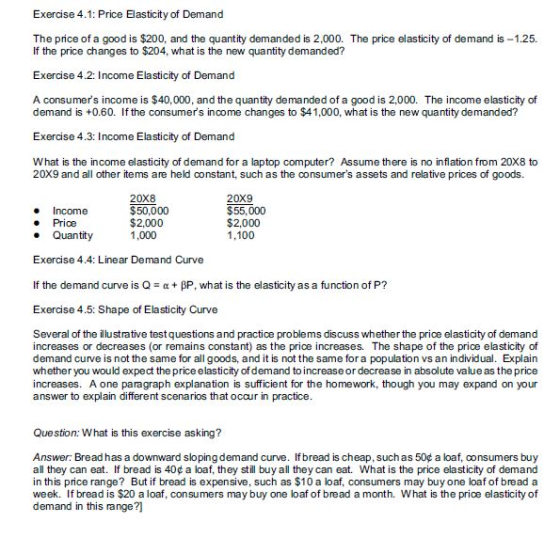Exercise 4.1: Price Elasticity of Demand The price of a good is $200, and the quantity demanded is 2,000. The price elasticity of demand is-1.25. If the price changes to $204, what is the new quantity demanded? Exercise 4.2: Income Elasticity of Demand A consumers income is $40,000, and the quantity demanded of a good is 2,000. The income elasticity of demand is +0.60. If the consumers income changes to $41,000, what is the new quantity demanded? Exercise 4.3: Income Elasticity of Demand What is the income elasticity of demand for a laptop computer? Assume there is no inflation from 20X8 to 20X9 and all other items are held constant, such as the consumers assets and relative prices of goods. e Income . Price e Quantity $50,000 $2,000 1,000 20x9 $55,000 $2,000 1,100 Exercise 4.4: Linear Demand Curve If the demand curve is Q α + βΡ, what is the elasticity as a function of P? Exercise 4.5: Shape of Elasticity Curve Several of the ilustrative test questions and practice problems discuss whether the price elasticity of demand increases or decreases (or remains constant) as the price increases. The shape of the price elasticity of demand curve is not the same for all goods, and it is not the same fora population vs an individual. Explain whether you would expect the price elasticity of demand to increase or decrease in absolute value as the price increases. A one paragraph explanation is sufficient for the homework, though you may expand on your answer to explain different scenarios that occur in practice Question: What is this exercise asking? Answer: Bread has a downward sloping demand curve. If bread is cheap, such as 50¢ a loaf, oonsumers buy all they can eat. If bread is 40c a loaf, they still buy all they can eat. What is the price elasticity of demand in this price range? But if bread is expensive, such as $10 a loaf, consumers may buy one loaf of bread a week. If bread is $20 a loaf, consumers may buy one loaf of bread a month. What is the price elasticity of demand in this range?]