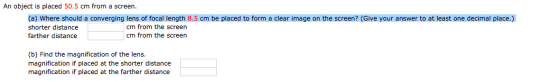 Image for An object is placed 50.5 cm from a screen. (a) Where should a converging lens of focal length 8.5 cm be placed