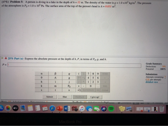 (17%) Problem 5: A person is diving in a lake in the depth of h = 12 m. The density of the water is g = 10x10 kg/m. The pres