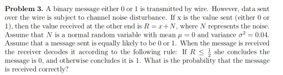 Problem 3. A binary message either 0 or 1 is transmitted by wire. However, data sent over the wire is subject to channel noise disturbance. If x is the value sent (either 0 or 1), then the value received at the other end is R-x+x, where Ņ represents the noise. Assume that Ņ is a normal random variable with mean μ 0 and variance σ2-0.04. Assume that a message sent is equally likely to be 0 or 1. When the message is received the receiver decodes it according to the following rule: If R she concludes the message is 0, and otherwise concludes it is 1. What is the probability that the message is received correctly?