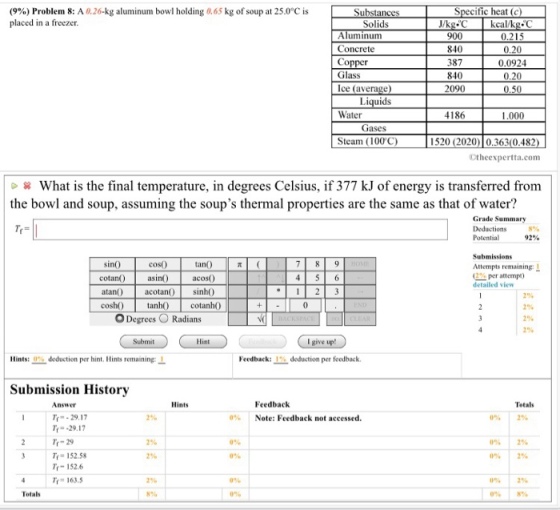 (9%) Problem 8: A 0.26-kg aluminum bowl holding 0.65 kg of soup at 25.0°C is placed in a freezer. Specific heat (c) ubstance Solids Aluminum Concrete 900 840 387 840 2090 0.20 0.0924 0.20 Glass Ice (average Liquids Water 4186 1.000 Gases Steam (100C) 1520 (2020) 0.363(0.482) Ctheexpertta.com What is the final temperature, in degrees Celsius, if 377 kJ of energy is transferred from the bowl and soup, assuming the soups thermal properties are the same as that of water? Grade Summary Deductions 8% 92% coso tan0 acoso acotansinho 78 9 sino cotan asin atan) Attempts remaining (2% per attempt) detailed view I 4 5 6 tanh cotanh0 2% O Degrees O Radians 2% Hint I give upt Hints:-% deduction per hint. Hints remnanning:- Feedback:-deduction per feedback. Submission History Hints Feedback Totals Answer Tr 29.17 h-.29.17 Tr- 29 056 | Note: Feedback not accessed. 0% 12% 11% 12% 2% 0% = 152.58 -1526 0% Tr 163.5 2% 0% 12% Totals 0% 18%