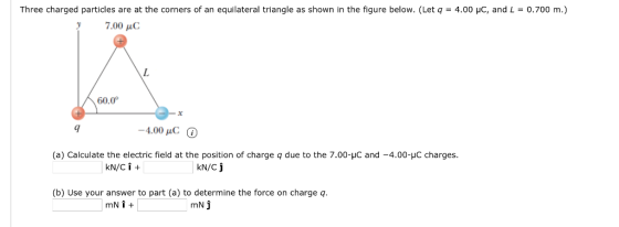 Three charged particles are at the corners of an equilateral triangle as shown in the figure below. (Let q = 4.00 yC, and L = 0.700 m.) 7.00 , C 60.0 9 -4.00 pC (a) Calculate the electric field at the position of charge q due to the 7.00-με and-4.00-IC charges. N/Cj (b) Use your answer to part (a) to determine the force on charge q mN