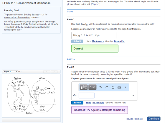 t PSS 11.1 Conservation of Momentum Learning Goal: To practice Problem-Solving Strategy 11.1 for conservation of momentum problems An 80-kg quarterback jumps straight up in the air right before throwing a 0.43-kg football horizontally at 15 m/s How fast will he be moving backward just after releasing the ball? Figure 1 v of 1 Before After mp 043 kg (v 0 m/s (VI)e 15 m/s 80 kg Find 0 m/s ystem and make sure to clearly identify what you are trying to find. Your final sketch might look like the picture shown to the left. (Figure 1) Solve Part C How fast. (VEa)Q. will the quarterback be moving backward just after releasing the ball? Express your answer in meters per second to two significant figures. (vfa) 8.1x10 m/s Submit Hints My Answers Give Up Review Part Correct Assess Part D Suppose that the quarterback takes 0.30 s to return to the ground after throwing the ball How far d will he move horizontally, assuming his speed is constant? Express your answer in meters to two significant figures Submit Hints My Answers Give Up Review Part Incorrect, Try Again, 5 attempts remaining Continue Provide Feedback