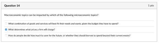 Question 14 1 pts Macroeconomic topics can be impacted by which of the following microeconomic topics? What combination of goods and services will best fit their needs and wants, given the budget they have to spend? What determines what prices a firm will charge? How do people decide how much to save for the future, or whether they should borrow to spend beyond their current means?