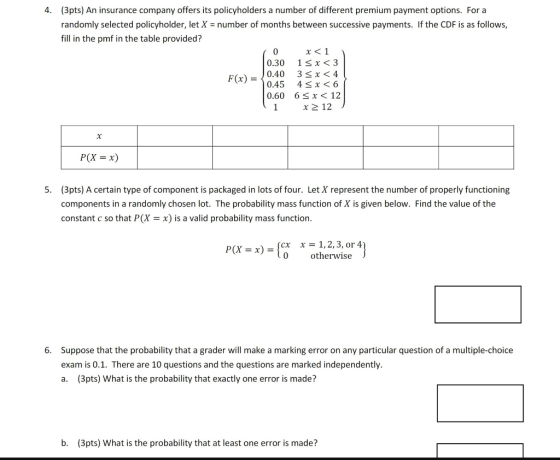 (3pts) An insurance company offers its policyholders a number of different premium payment options. For a randomly selected policyholder, let X = number of months between successive payments. If the CDF is as follows, fill in the pmf in the table provided? 4. 0.30 1sx <3 0.45 4 x<6 0.60 6 Sx < 12 1x2 12 Fx)0.40 3sx <4 P(X x) (3pts) A certain type of component is packaged in lots of four. Let X represent the number of properly functioning components in a randomly chosen lot. The probability mass function of X is given below. Find the value of the constant c so that P(X x) is a valid probability mass function. 5. P(X-a)-scx x-1,2, 3, or 4 0 otherwise Suppose that the probability that a grader will make a marking error on any particular question of a multiple-choice exam is 0.1. There are 10 questions and the questions are marked independently. a. (3pts) What is the probability that exactly one error is made? 6. b. (3pts) What is the probability that at least one error is made?