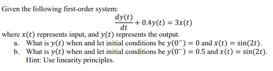 Given the following first-order system: dy(t) dt where x(t) represents input, and y(t) represents the output. What is y(t) when and let initial conditions be y(0-) = 0 and x(t)-sin(2) What is y(t) when and let initial conditions be (0-) = 0.5 and x(t) = sin(2) Hint: Use linearity principles a. b.