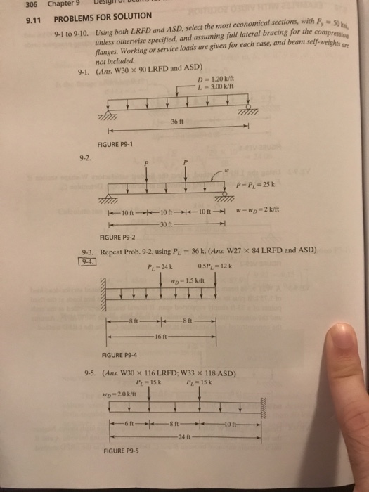306 Chapter 9 esignor u 9.11 PROBLEMS FOR SOLUTION 9-1 to 9-10. Using both LRFD and ASD, select the most economical sections, with F-S0 unless otherwise specified, nd assuming full literal bracing for the compresa langes. Working or service loads are given for each case, and beam self-weighe not included 9-1 (Ans. W30 x 90 LRFD and ASD) D-1.20 k/ft L-300 k/ft 36 ft -l FIGURE P9-1 9-2 P- P- 25 k -10 ft 10 ft FIGURE P9-2 9-3, Repeat Prob. 9.2, using P 9-4 36k. (Ans W27 x 84 LRFD and ASD) P. 24 k 0.5PL- 12k Wp=1.5 kft 8 ft 16 ft FIGURE P94 (Ans. W30 x 116 LRFD, W33 x 118 ASD) WD- 20k/ft 9-5. PL 15k PL=15 k 8 ft 24 ft FIGURE P9-5