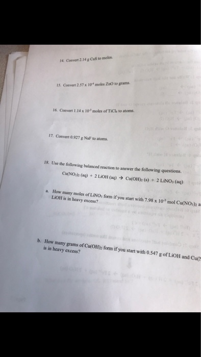 4 Convert 2.14 g CuS to moles 1S. Convert 2.57x10 moles ZoO to grams 16. Convert 1.14 x 10 moles of TiCle to atoms 17. Convert 0.927 g NaF to atoms. 18. Use the following balanced reaction to answer the following questions OdN0h (aq) + 2LiOH (aq) → Cu(01h (s) + 2 LiNO, (a) How many moles of LiNO, form if you start with 7.98 x 10 mol Cu(NO)2 a LiOH is in heavy excess? a. b. How many grams of CulOH): form i is in heavy excess? if you start with 0.547 g of LIOH and Cupt