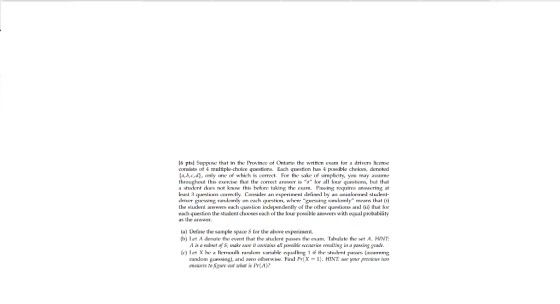 l6 pts] Suppose that in the Province of Ontario the written cxam for a drivers license consists ot 4 multiple-choice questions. Each question has 4 possible choices, denoted a,b,cd, only one of which is correct. Fo the sake of simplicity, you may assume throughou ts exerse tha the corret answer is a for all four quesions, but that a shudent does not know this before taking the exam. Passing requires answering at least 3 queslions correclly. Consider an experiment defined by an uninformed sludent driver guessing randomly on each question, where guessing randomly means that (i) lhe sludenl answers each queslion independently of the olher queslions and (i) lhal sor each question the student chooses each of the four possible answers with equal probability as the answer. (a) Define the sample space S for the above experiment. (b) Let A denote the event that the student passes the exam. Tahulate the set A. HINT A is นิ sulsel of S; rnake sare il contains all possible scenarios resulting in a passing grade. (c) Tet X he a Be random variable if the student passes (assuming random guessng), and zeo olherwise. Find Pr(X-1). HINT: use your previous fuo ansuers to figure out what is Pr(A)?