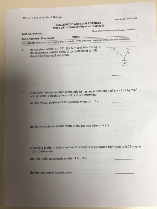 PHYS 211, Fall 2017, Test 2 Makeup Instructor Dr. Joe Omojola COLLEGE OF ARTS and SCIENCES PHYS 211-General Physics I: Fall 2017 There ane second chances in Physics OTeK Inc Test#2: Makeup Time Allowed: 50 minutes Important: Show your work No work, no creait. Write answers, in proper units, on indicated lines 1. In the given setup, a-370, β-50. and M=5.5 kg. If Name: the maximum tension string 2 can withstand is 40N, determine if string 2 will break. st A particle (initially located at the origin) has an acceleration of a-71 + 5j ms2 and an initial velocity of v-3.3i m/s. Determine: (a) the vector position of the particle when t1.5s. (b) the velocity (in vector form) of the particle when t 2 s. 3. A rotating platform with a radius of 3 meters accelerates from rest to 0.75 m/s in 1.3 s. Determine: (a) the radial acceleration when t = 0.9 s. (b) the tangential acceleration