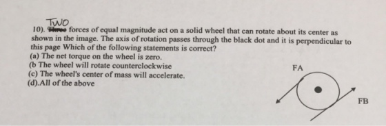 TWo 10). uwve forces of equal magnitude act on a solid wheel that can rotate about its center as shown in the image. The axis of rotation passes through the black dot and it is perpendicular to this page Which of the following statements is correct? (a) The net torque on the wheel is zero. (b The wheel will rotate counterclockwise (c) The wheels center of mass will accelerate. (d).All of the above FA FB