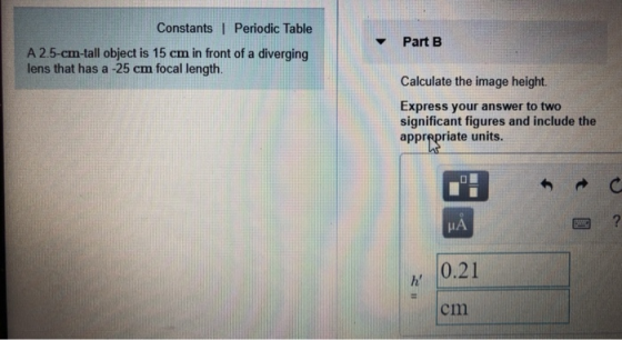 Constants I Periodic Table Part B A 2.5-cm-tall object is 15 cm in front of a diverging lens that has a -25 cm focal length. Calculate the image height. Express your answer to two significant figures and include the apprepriate units. HA 0.21 cm
