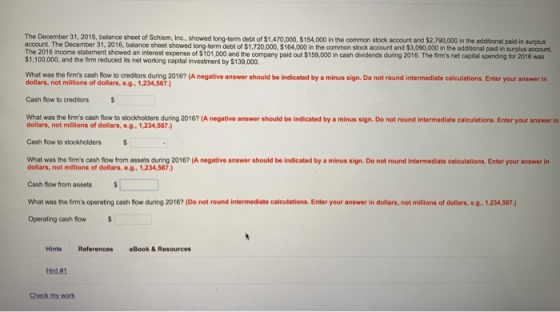 The December 31, 2015, balance sheet of Schism, Inc., showed long-term debt of $1,470,000, $154,000 in the common stock account and $2,790,000 in the additional paid-in surplus account. The December 31, 2016, balance sheet showed long-term debt of $1,720,000, $164,000 in the common stock account and $3,090,000 in the additional paid-in surplus account The 2016 income statement showed an interest expense of $101,000 and the $1,100,000, and the firm reduced its net working capital investment by $139,000 i company paid out $159,000 in cash dvidends during 2016. The firms net capital spending for 2016 was What was the firms cash ow to creditors during 2016? (A negative answer should be indicated by a minus sign. Do not round intermediate calculations. Enter your answer in dollars, not millions of dollars, e.g 1,234,567.) Cash flow to creditors What was the firms cash flow to stockholders during 2016? (A negative answer should be indicated by a minus sign. Do not round intermediate calculations. Enter your answer in dollars, not millions of dolars, o.g. 1,234,567) Cash flow to stockholdersS What was the firms cash flow from assets during 2016? (A negative answer should be indicated by a minus sign. Do not round intermediate calculations. Enter your answer in dollars, not milions of dollars, e.g 1,234,567) Cash fow from assets What was the firms operating cash flow during 2016? (Do not round intermediate calculations. Enter your answer in dollars, not millions of dollars, e.g., 1,234,567) Operating cash flow HintsReferences eBook&Resources Hint#1 Check my work