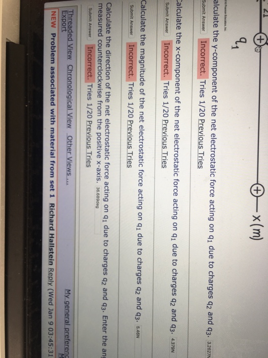 21 alculate the y-component of the net electrostatic force acting on q1 due to charges q2 and q3-3262 Submit Answer Incorrect. Tries 1/20 Previous Tries alculate the x-component of the net electrostatic force acting on q1 due to charges q2 and q3. 4376 Submit Answer Incorrect . Tries 1/20 Previous Tries Calculate the magnitude of the net electrostatic force acting on q1 due to charges q2 and q3. .N Submit Answer Incorrect. Tries 1/20 Previous Tries Calculate the direction of the net electrostatic force acting on q1 due to charges a2 and q3. Enter the ang measured counterclockwise from the positive x-axis. 36.689deg Submit Answer Incorrect. Tries 1/20 Previous Tries My general preferend rea xport NEW Problem associated with material from set 1 Richard Hallstein Reply (Wed Jan 9 03:45:31