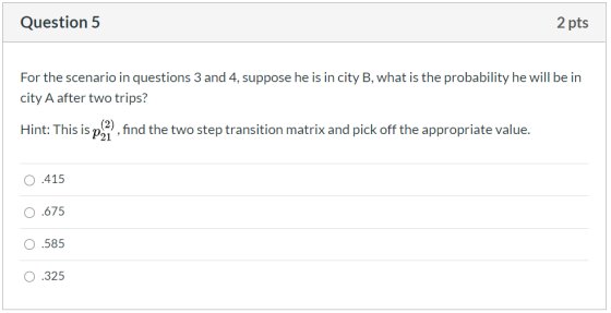Question 5 2 pts For the scenario in questions 3 and 4, suppose he is in city B, what is the probability he will be in city A