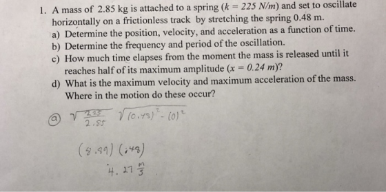 1. A mass of 2.85 kg is attached to a spring (k 225 N/m) and set to oscillate orizontally on a frictionless track by stretching the spring 0.48 m. a) Determine the position, velocity, and acceleration as a function of time. c) How much time elapses from the moment the mass is released until it d) What is the maximum velocity and maximum acceleration of the mass. b) Determine the frequency and period of the oscillation. reaches half of its maximum amplitude (x = 0.24 m)? Where in the motion do these occur? 91)(43