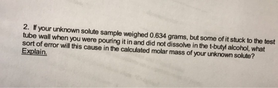 2. If your unknown solute sample weighed 0.634 grams, but some of it stuck to the test tube wall when you were pouring it in and did not dissolve in the t-buty alcohol, what sort of error will this cause in the calculated molar mass of your unknownsolute? Explain.
