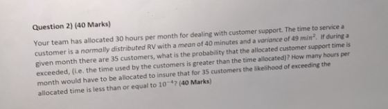 Question 2) (40 Marks) Your team has allocated 30 hours per month for dealing with customer support. The time to service a cu
