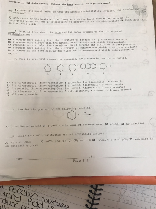 on T. Maitiple choiee. Select the best anaver. (0.5 points each) i. Which statement below is true the aromatic substitution involving the bromina of benzene? znBry acts as the Lewis acid B) Feßr, acts as the Lewis base c) Br, acts as nugaed aromatic ring D) n-electrons of benzene act as the electrophile E) FeBr, acta as the Lewis acid. a what is rue about the rate and the najor predust of nitration of the methoxybenzene? A) Proceeds more rapidly than the nitration of benzene and yields meta product. Proceeds more slowly than the nitration of benzene and yields meta product Proceeds more slowly than the nitration of benzene and yields ortho,para products. D Proceeds more rapidly than the nitration of benzene and yields ortho,para product a E) Proceeda at the same rate as the nitration of benzene and yields neta product as major 3. What is true with respect to aromatic, anti-aromatic, and non-aromatic? A) 1:anti-aromatic: 2:non-aromatici 3:aromatic: 4:antiaromatic: 5:aromatic B) 1ianti-aromatic: 2:non-aromatic: 3:aromatic: 4:aromatic: 5inon-aronatic C) 1:aromatic: 2:non-aromatie: 3:anti-aromatic: 4:aromatic: 5:anti-aromatic D) 1ianti-aromatic: 2inon-aromatic: 3:anti-aromatic: 4:aromatic: 5:anti-aromatic E) all are aromatic 4. Predic of the following reaction the A) 1,2-dibronobe nzene B) 1, 3-dibromobenzene C) bromobenzene D) phenol E) no reaction . Which pair of substituents are not activating groups? B) -OCH, and -NH, C) CH, and -OR D) -oCH,CH, and -CH CH, E) each pair is A) I and -so,H an activating group Name Page I 1