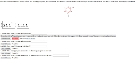 Consider the molecule shown below, and the pair of energy diagrams, for the next set of questions. Enter the letters corresponding to atoms in the molecule (abc etc). If none of the atoms apply, input none 1. Which of the atom(s) is/are sp3 hybridized? Molecules with sp? hybridization have 4 σ bonds (C) or 3 σ bonds and a lone pair (N) or 2 σ bonds and 2 lone pairs (O). Enter none, if none of the atoms have this hybridization. Submit Answer Incorrect. Tries 2/15 Previous Tries 2. Which of the atom(s) is/are sp2 hybridized? Submit Answer Tries o/15 3. Which of the atom(s) is/are sp hybridized? Submit Answer Tries 0/15 4. Which of the atom(s) is/are represented by the energy diagram on the left? Submit Answor Tries 0/15 S. Which of the atom(s) is/are represented by the energy diagram on the right? Submit Answor Tries 0/15