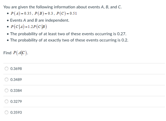You are given the following information about events A, B, and C P(A)0.35, P (B)-0.3, P(C) 0.51 Events A and B are independent. The probability of at least two of these events occurring is 0.27. The probability of at exactly two of these events occurring is 0.2 Find P(4jc) 0.3698 0.3489 0.3384 0.3279 0.3593