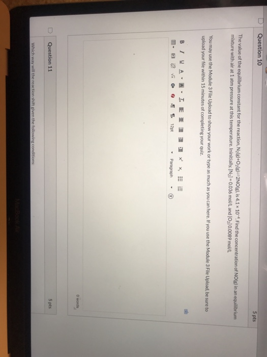Question 10 5 pts The value of the equilibrium constant for the reaction, N2(e)+0,6)=2NO(g), is 4.1 x 10-. Find the concentra