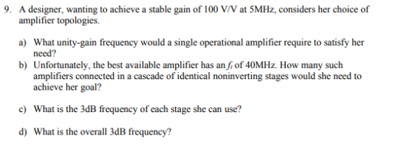 9. A designer, wanting to achieve a stable gain of 100 V/V at 5MHz, considers her choice of amplifier topologies. ) What unity-gain frequency would a single operational amplifier require to satisfy her need? Unfortunately, the best available amplifier has an fi of 40MHz. How many such amplifiers connected in a cascade of identical noninverting stages would she need to achieve her goal? b) c) What is the 3dB frequency of each stage she can use? d) What is the overall 3dB frequency?