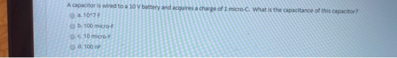 A capacitor is wired to a 10 V battery and acquires a charge of 1 micro-c. What is the capacitance of this capacitor? a. 10^7