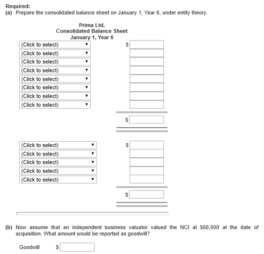 Required: (a) Prepare the consolidated balance sheet on January 1, Year 6, under entity theory Prima Ltd. Consolidated Balance Sheet January 1, Year 6 Click to select) Click to select) Click to select) Click to select) (Click to select) (Click to select) Click to select) Click to sele Click to select) Click to select) Click to select) Click to select) Click to select (b) Now assume that an independent business valuator valued the NCl at $68,000 at the date of acquisition. What amount would be reported as goodwill? Goodwill